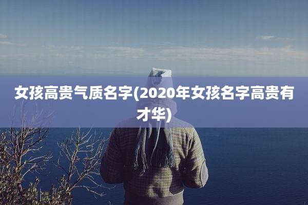 女孩高贵气质名字(2020年女孩名字高贵有才华)