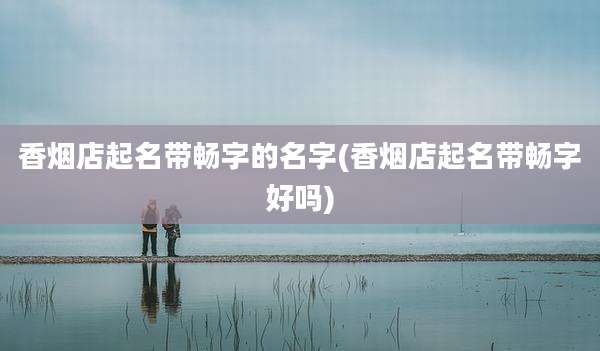 香烟店起名带畅字的名字(香烟店起名带畅字好吗)