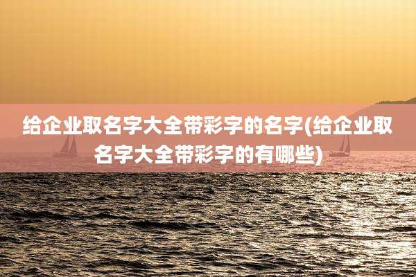 给企业取名字大全带彩字的名字(给企业取名字大全带彩字的有哪些)