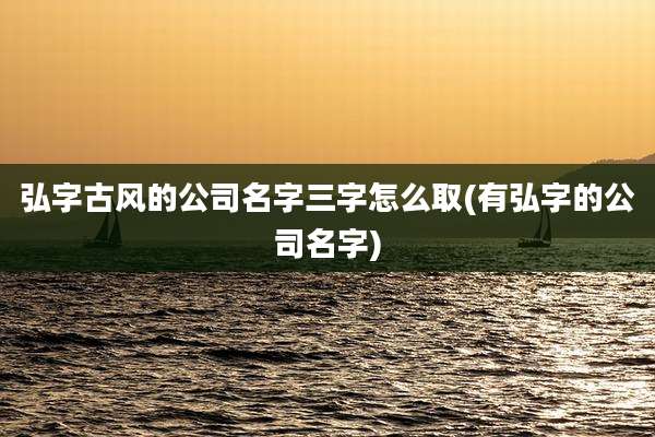 弘字古风的公司名字三字怎么取(有弘字的公司名字)