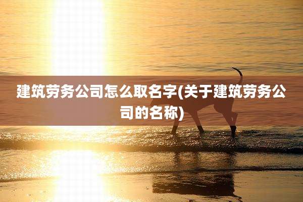 建筑劳务公司怎么取名字(关于建筑劳务公司的名称)