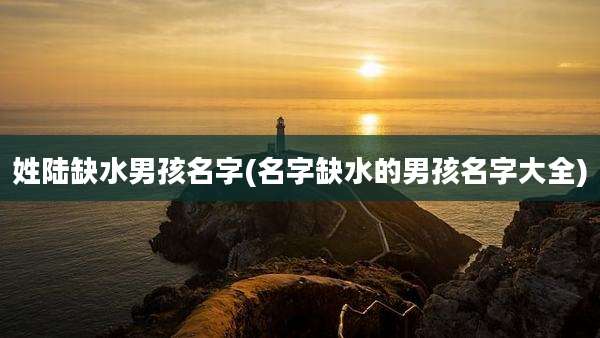 姓陆缺水男孩名字(名字缺水的男孩名字大全)