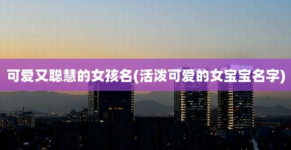 可爱又聪慧的女孩名(活泼可爱的女宝宝名字)