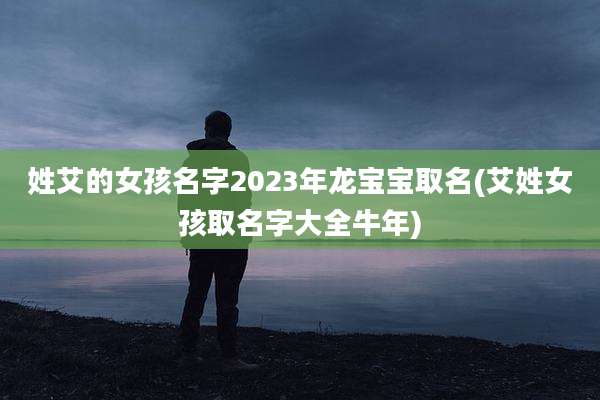 姓艾的女孩名字2023年龙宝宝取名(艾姓女孩取名字大全牛年)
