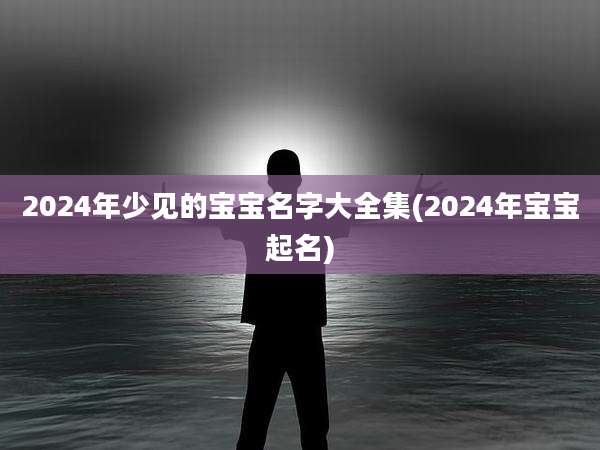 2024年少见的宝宝名字大全集(2024年宝宝起名)