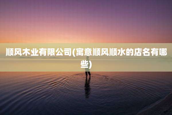 顺风木业有限公司(寓意顺风顺水的店名有哪些)