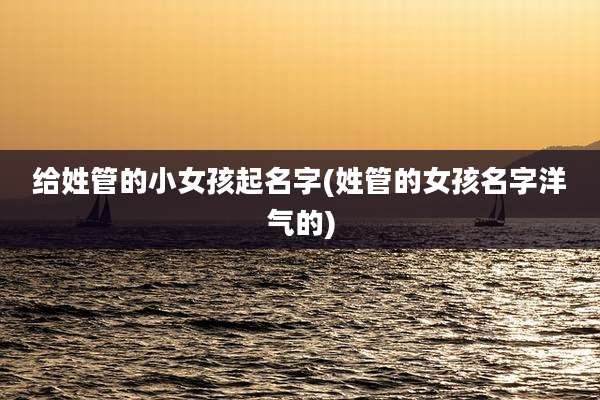 给姓管的小女孩起名字(姓管的女孩名字洋气的)