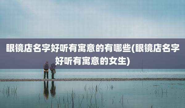 眼镜店名字好听有寓意的有哪些(眼镜店名字好听有寓意的女生)