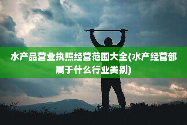 水产品营业执照经营范围大全(水产经营部属于什么行业类别)
