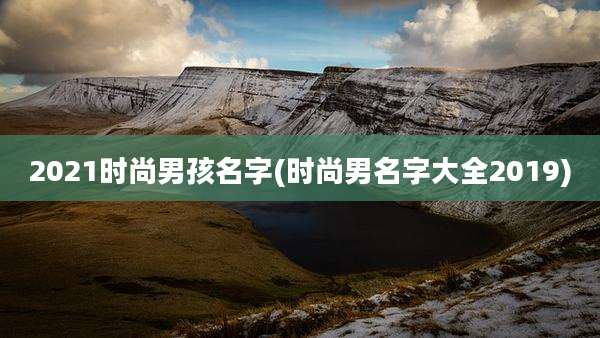 2021时尚男孩名字(时尚男名字大全2019)