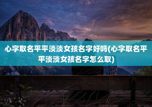 心字取名平平淡淡女孩名字好吗(心字取名平平淡淡女孩名字怎么取)