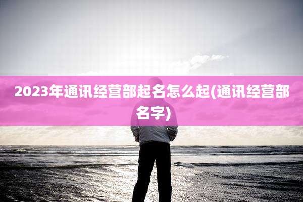 2023年通讯经营部起名怎么起(通讯经营部 名字)