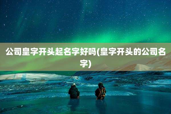 公司皇字开头起名字好吗(皇字开头的公司名字)