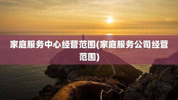 家庭服务中心经营范围(家庭服务公司经营范围)