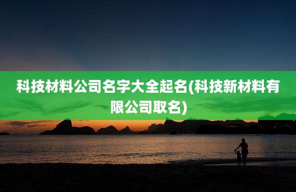 科技材料公司名字大全起名(科技新材料有限公司取名)