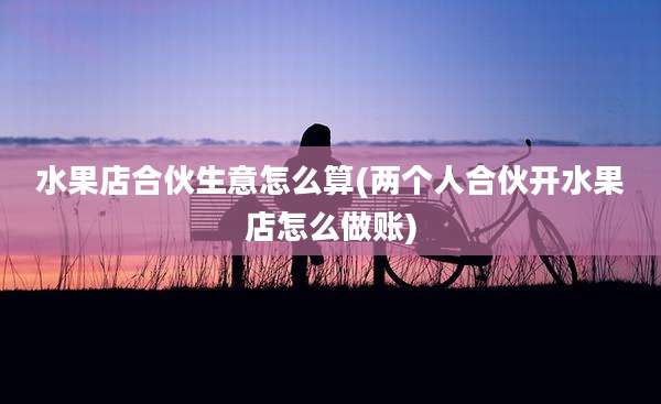 水果店合伙生意怎么算(两个人合伙开水果店怎么做账)