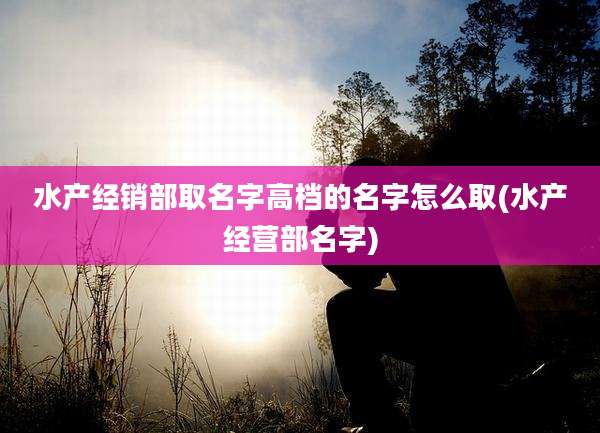 水产经销部取名字高档的名字怎么取(水产经营部名字)