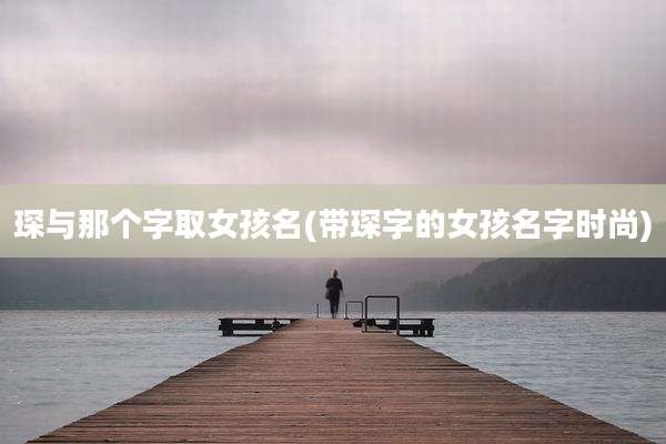 琛与那个字取女孩名(带琛字的女孩名字时尚)