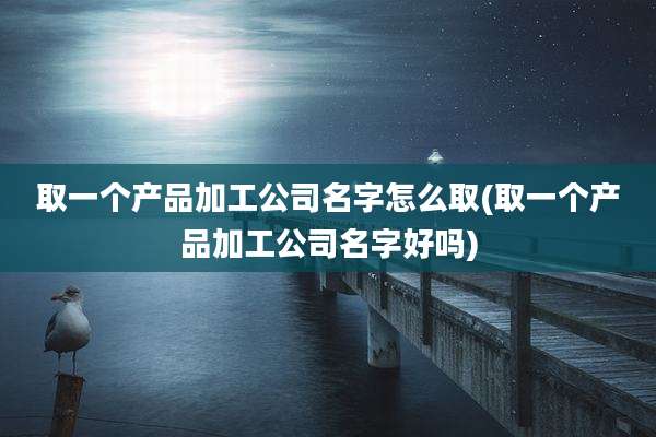 取一个产品加工公司名字怎么取(取一个产品加工公司名字好吗)