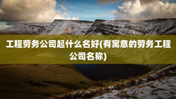 工程劳务公司起什么名好(有寓意的劳务工程公司名称)