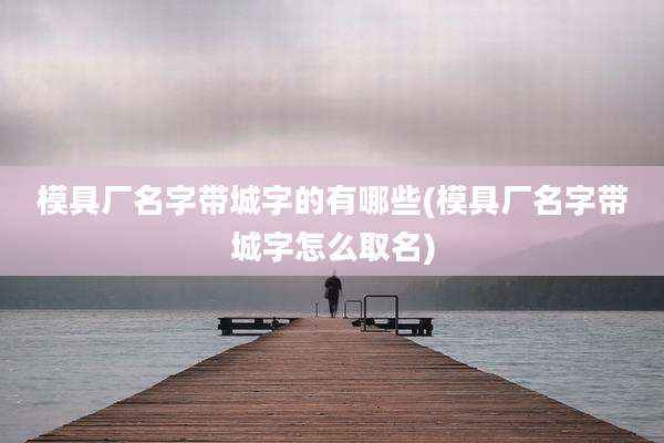 模具厂名字带城字的有哪些(模具厂名字带城字怎么取名)