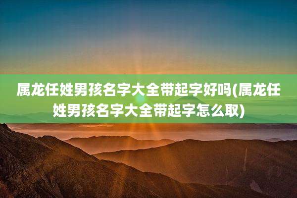 属龙任姓男孩名字大全带起字好吗(属龙任姓男孩名字大全带起字怎么取)