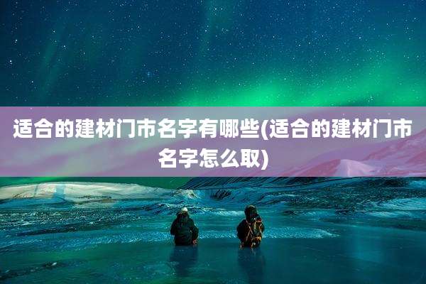 适合的建材门市名字有哪些(适合的建材门市名字怎么取)