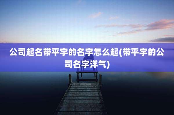 公司起名带平字的名字怎么起(带平字的公司名字洋气)