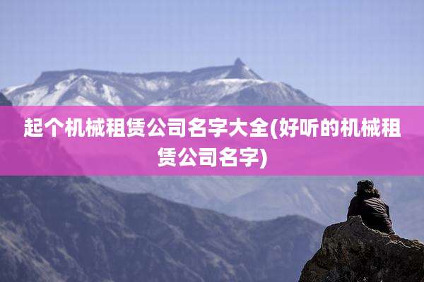 起个机械租赁公司名字大全(好听的机械租赁公司名字)