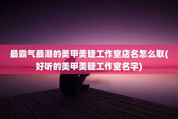 最霸气最潮的美甲美睫工作室店名怎么取(好听的美甲美睫工作室名字)