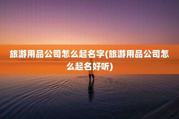 旅游用品公司怎么起名字(旅游用品公司怎么起名好听)