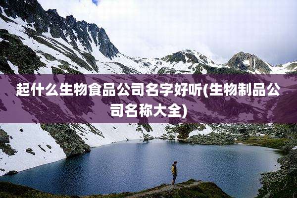 起什么生物食品公司名字好听(生物制品公司名称大全)