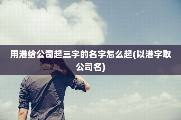用港给公司起三字的名字怎么起(以港字取公司名)