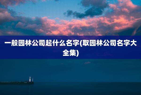 一般园林公司起什么名字(取园林公司名字大全集)