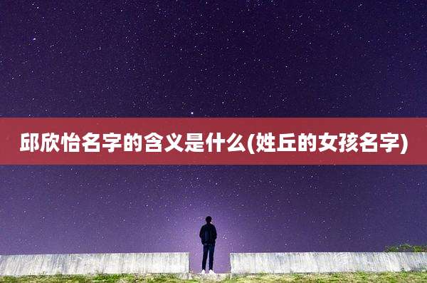 邱欣怡名字的含义是什么(姓丘的女孩名字)