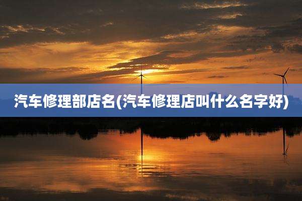 汽车修理部店名(汽车修理店叫什么名字好)