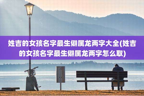 姓吉的女孩名字最生僻属龙两字大全(姓吉的女孩名字最生僻属龙两字怎么取)