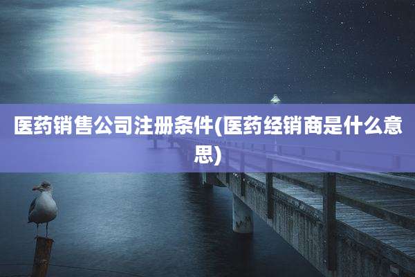 医药销售公司注册条件(医药经销商是什么意思)