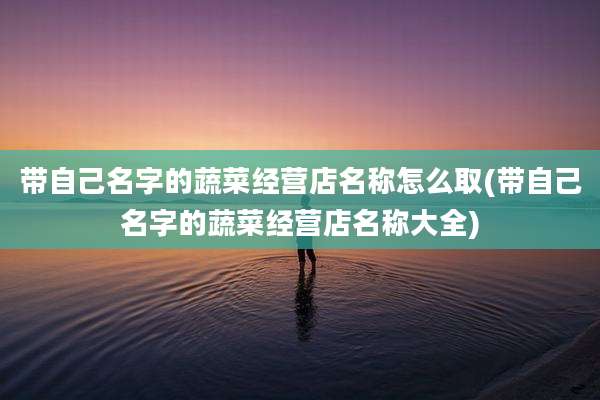 带自己名字的蔬菜经营店名称怎么取(带自己名字的蔬菜经营店名称大全)