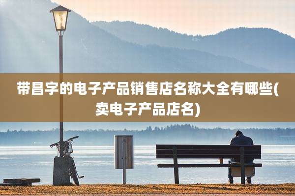 带昌字的电子产品销售店名称大全有哪些(卖电子产品店名)