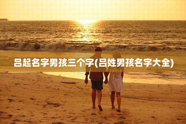 吕起名字男孩三个字(吕姓男孩名字大全)