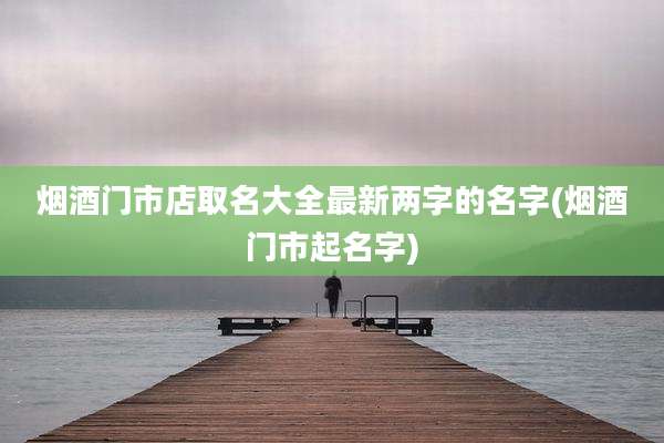 烟酒门市店取名大全最新两字的名字(烟酒门市起名字)