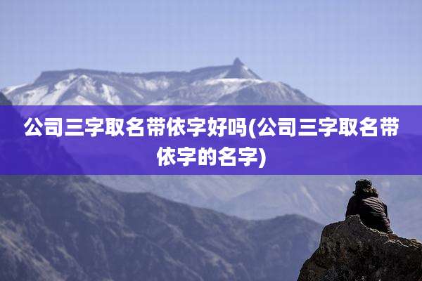 公司三字取名带依字好吗(公司三字取名带依字的名字)
