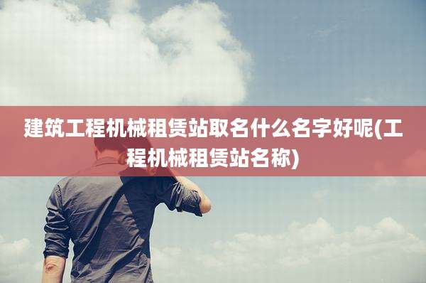 建筑工程机械租赁站取名什么名字好呢(工程机械租赁站名称)
