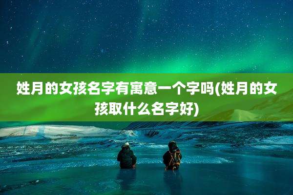 姓月的女孩名字有寓意一个字吗(姓月的女孩取什么名字好)