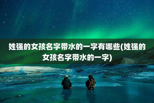 姓强的女孩名字带水的一字有哪些(姓强的女孩名字带水的一字)