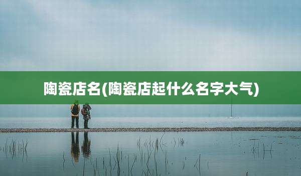 陶瓷店名(陶瓷店起什么名字大气)