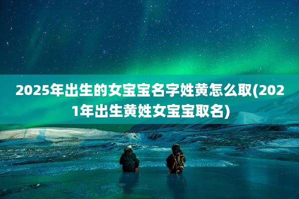 2025年出生的女宝宝名字姓黄怎么取(2021年出生黄姓女宝宝取名)