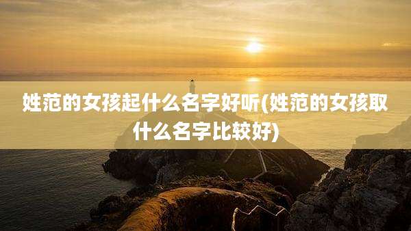 姓范的女孩起什么名字好听(姓范的女孩取什么名字比较好)