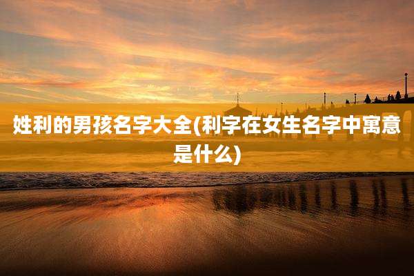 姓利的男孩名字大全(利字在女生名字中寓意是什么)